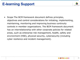 E-learning Support
• Scope The BCM framework document defines principles,
objectives and control considerations for initiating, implementing,
maintaining, monitoring and improving business continuity
controls in member organizations. The BCM framework document
has an interrelationship with other corporate policies for related
areas, such as enterprise risk management, health, safety and
environment (HSE), physical security, cybersecurity (including
cyber resilience and incident management).
35
 