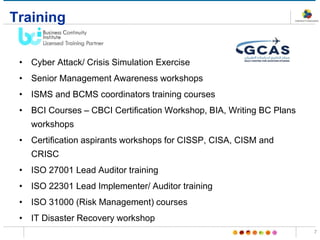Training
• Cyber Attack/ Crisis Simulation Exercise
• Senior Management Awareness workshops
• ISMS and BCMS coordinators training courses
• BCI Courses – CBCI Certification Workshop, BIA, Writing BC Plans
workshops
• Certification aspirants workshops for CISSP, CISA, CISM and
CRISC
• ISO 27001 Lead Auditor training
• ISO 22301 Lead Implementer/ Auditor training
• ISO 31000 (Risk Management) courses
• IT Disaster Recovery workshop
7
 