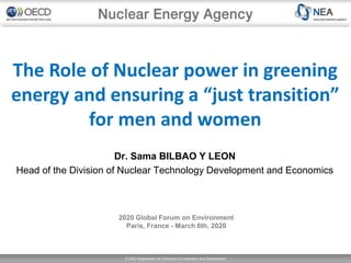 © 2020 Organisation for Economic Co-operation and Development
The Role of Nuclear power in greening
energy and ensuring a “just transition”
for men and women
2020 Global Forum on Environment
Paris, France - March 6th, 2020
Dr. Sama BILBAO Y LEON
Head of the Division of Nuclear Technology Development and Economics
 