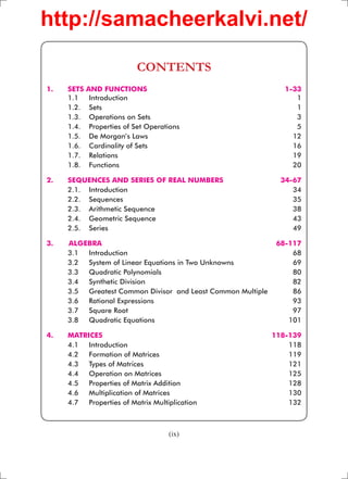 http://samacheerkalvi.net/

                           CONTENTS
1.   SETS   AND FUNCTIONS                                       1-33
     1.1     Introduction                                          1
     1.2.    Sets                                                  1
     1.3.    Operations on Sets                                    3
     1.4.    Properties of Set Operations                          5
     1.5.    De Morgan’s Laws                                     12
     1.6.    Cardinality of Sets                                  16
     1.7.    Relations                                            19
     1.8.    Functions                                            20

2.   SEQUENCES AND SERIES OF REAL NUMBERS                      34-67
     2.1. Introduction                                            34
     2.2. Sequences                                               35
     2.3. Arithmetic Sequence                                     38
     2.4. Geometric Sequence                                      43
     2.5. Series                                                  49

3.   ALGEBRA                                                  68-117
     3.1 Introduction                                             68
     3.2 System of Linear Equations in Two Unknowns               69
     3.3 Quadratic Polynomials                                    80
     3.4 Synthetic Division                                       82
     3.5 Greatest Common Divisor and Least Common Multiple        86
     3.6 Rational Expressions                                     93
     3.7 Square Root                                              97
     3.8 Quadratic Equations                                     101

4.   MATRICES                                                118-139
     4.1 Introduction                                            118
     4.2 Formation of Matrices                                   119
     4.3 Types of Matrices                                       121
     4.4 Operation on Matrices                                   125
     4.5 Properties of Matrix Addition                           128
     4.6 Multiplication of Matrices                              130
     4.7 Properties of Matrix Multiplication                     132



                                     (ix)
 