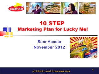 10 STEP
Marketing Plan for Lucky Me!

       Sam Acosta
      November 2012




     ph.linkedin.com/in/rosamaeacosta   1
 