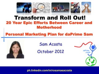 Transform and Roll Out!
20 Year Epic Efforts Between Career and
              Motherhood
Personal Marketing Plan for daPrime Sam

                 Sam Acosta
                October 2012                daPrime
                                               Leads




         ph.linkedin.com/in/rosamaeacosta
 