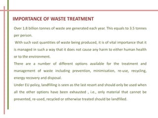 IMPORTANCE OF WASTE TREATMENT
Over 1.8 billion tonnes of waste are generated each year. This equals to 3.5 tonnes
per person.
With such vast quantities of waste being produced, it is of vital importance that it
is managed in such a way that it does not cause any harm to either human health
or to the environment.
There are a number of different options available for the treatment and
management of waste including prevention, minimisation, re-use, recycling,
energy recovery and disposal.
Under EU policy, landfilling is seen as the last resort and should only be used when
all the other options have been exhausted , i.e., only material that cannot be
prevented, re-used, recycled or otherwise treated should be landfilled.
 