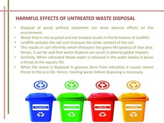 HARMFUL EFFECTS OF UNTREATED WASTE DISPOSAL
• Disposal of waste without treatment can show adverse effects on the
environment.
• Waste that is not recycled and not treated results in the formation of landfills.
• Landfills pollutes the soil and increases the acidic content of the soil.
• This results in soil infertility which threatens the green life (plants) of that area.
Hence, it can be said that waste disposal can result in adverse global impacts.
• Similarly, When untreated Waste water is released in the water bodies it poses
a threat to the aquatic life.
• When the waste is disposed in gaseous form from industries it causes severe
threat to the eco-life. Hence, treating waste before disposing is necessary.
 