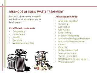 METHODS OF SOLID WASTE TREATMENT
Methods of treatment depends
on the kind of waste that has to
be disposed.
Established treatments
• Composting
• Incineration
• Landfill
• Recycling
• Windrow composting
• Anaerobic digestion
• Bio drying
• Gasification
• Gas Plasma
• Land farming
• In-vessel composting
• Mechanical biological treatment
• Mechanical heat treatment
• Plasma
• Pyrolysis
• Refuse-derived fuel
• Sewage treatment
• Tunnel composting
• UASB (applied to solid wastes)
• Waste autoclave
Advanced methods
 