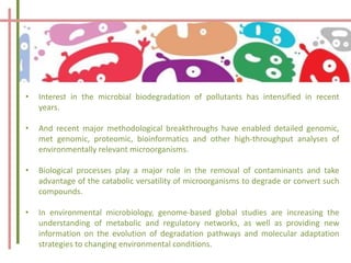 • Interest in the microbial biodegradation of pollutants has intensified in recent
years.
• And recent major methodological breakthroughs have enabled detailed genomic,
met genomic, proteomic, bioinformatics and other high-throughput analyses of
environmentally relevant microorganisms.
• Biological processes play a major role in the removal of contaminants and take
advantage of the catabolic versatility of microorganisms to degrade or convert such
compounds.
• In environmental microbiology, genome-based global studies are increasing the
understanding of metabolic and regulatory networks, as well as providing new
information on the evolution of degradation pathways and molecular adaptation
strategies to changing environmental conditions.
 