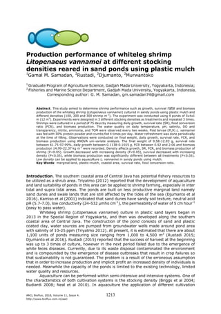 AACL Bioflux, 2018, Volume 11, Issue 4. 1213
http://www.bioflux.com.ro/aacl
Production performance of whiteleg shrimp
Litopenaeus vannamei at different stocking
densities reared in sand ponds using plastic mulch
1
Gamal M. Samadan, 2
Rustadi, 2
Djumanto, 2
Murwantoko
1
Graduate Program of Agriculture Science, Gadjah Mada University, Yogyakarta, Indonesia;
2
Fisheries and Marine Science Department, Gadjah Mada University, Yogyakarta, Indonesia.
Corresponding author: G. M. Samadan, gm.samadan74@gmail.com
Abstract. This study aimed to determine shrimp performance such as growth, survival rate and biomass
production of the whiteleg shrimp (Litopenaeus vannamei) cultured in sandy ponds using plastic mulch and
different densities (100, 200 and 300 shrimp m-2
). The experiment was conducted using 9 ponds of 3x4x1
m (12 m3
). Experiments were designed in 3 different stocking densities as treatments and repeated 3 times.
Shrimps were cultured in a period of 75 days by measuring daily growth, survival rate (SR), food conversion
ratio (FCR), and biomass production. The water quality on daily temperature, pH, salinity, DO and
transparency, nitrite, ammonia, and TOM were observed every two weeks. Post larvae (PL9) L. vannamei
was fed with 30% protein powder and crumbs fed 4 times per day. Water refreshment was done periodically
at the time of filling. Observations were conducted on final weight, daily growth, survival rate, FCR, and
biomass production using ANOVA uni-variate analysis. The final weight of 9.58-12.93 g, survival rate
between 61.75-97.99%, daily growth between 0.1138-0.1655 g, FCR between 0.92 and 2.06 and biomass
production 14.99-22.37 kg m-2
were recorded. Density affects growth, SR, FCR, and biomass production of
shrimp (P<0.05). Growth decreased with increasing density (P<0.05), survival decreased with increasing
density (P<0.05), while biomass production was significantly different between all treatments (P<0.05).
Low density can be applied to aquaculture L. vannamei in sandy ponds using mulch.
Key Words: marginal land, plastic-mulch, coastal area, survival rate, food conversion ratio.
Introduction. The southern coastal area of Central Java has potential fishery resources to
be utilized as a shrub area. Triyatmo (2012) reported that the development of aquaculture
and land suitability of ponds in this area can be applied to shrimp farming, especially in inter
tidal and supra tidal areas. The ponds are built on less productive marginal land namely
sand dunes and swale lands that are still affected by the tides of the sea (Djumanto et al
2016). Kamiso et al (2001) indicated that sand dunes have sandy soil texture, neutral acid
pH (5.7-7.0), low conductivity (24-532 μmho cm-1
), the permeability of water of 5 cm hour-1
(easy to pass water).
Whiteleg shrimp (Litopenaeus vannamei) culture in plastic sand layers began in
2013 in the Special Region of Yogyakarta, and then was developed along the southern
coastal area of Central Java. The construction of the pond consists of sand and plastic
coated clay, water sources are pumped from groundwater wells made around pond area
with salinity of 10-25 ppm (Triyatmo 2012). At present, it is estimated that there are about
1,100 units of ponds measuring size ranging from 1,000 to 4,500 m2
(Rustadi 2015;
Djumanto et al 2016). Rustadi (2015) reported that the success of harvest at the beginning
was up to 3 times of culture, however in the next period failed due to the emergence of
white feces diseases. Currently, due to its waste disposal contaminated the environment
and is compounded by the emergence of disease outbreaks that result in crop failures so
that sustainability is not guaranteed. The problem is a result of the erroneous assumption
that in order to increase production and implicit profit an increased density of individuals is
needed. Meanwhile the capacity of the ponds is limited to the existing technology, limited
water quality and resources.
Aquaculture can be performed within semi-intensive and intensive systems. One of
the characteristics of both cultivation systems is the stocking density (Briggs et al 2004;
Budiardi 2008; Neal et al 2010). In aquaculture the application of different cultivation
 
