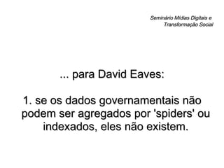 Seminário Mídias Digitais e  Transformação Social ... para David Eaves: 1. se os dados governamentais não podem ser agregados por 'spiders' ou indexados, eles não existem. 