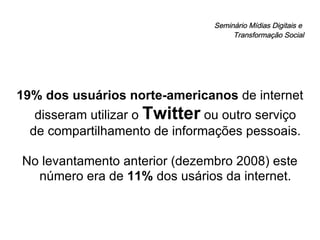 Seminário Mídias Digitais e  Transformação Social 19% dos usuários norte-americanos  de internet disseram utilizar o  Twitter  ou outro serviço de compartilhamento de informações pessoais. No levantamento anterior (dezembro 2008) este número era de  11%  dos usários da internet. 