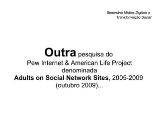 Seminário Mídias Digitais e  Transformação Social Outra  pesquisa do  Pew Internet & American Life Project denominada Adults on Social Network Sites , 2005-2009  (outubro 2009)... 