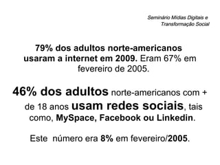Seminário Mídias Digitais e  Transformação Social 79% dos adultos norte-americanos  usaram a internet em 2009.  Eram 67% em fevereiro de 2005. 46% dos adultos  norte-americanos com + de 18 anos  usam redes sociais , tais como,  MySpace, Facebook ou Linkedin .  Este  número era  8%  em fevereiro/ 2005 . 