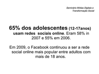Seminário Mídias Digitais e  Transformação Social 65% dos adolescentes  (12-17anos) usam redes  sociais online . Eram 58% in 2007 e 55% em 2006. Em 2009, o Facebook continuou a ser a rede social online mais popular entre adultos com mais de 18 anos.  
