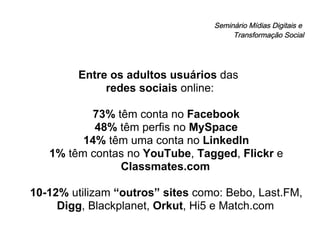 Seminário Mídias Digitais e  Transformação Social Entre os adultos usuários  das  redes sociais  online: 73%  têm conta no  Facebook 48%  têm perfis no  MySpace 14%  têm uma conta no  LinkedIn 1%  têm contas no  YouTube ,  Tagged ,  Flickr  e  Classmates.com 10-12%  utilizam  “outros” sites  como: Bebo, Last.FM,  Digg , Blackplanet,  Orkut , Hi5 e Match.com 
