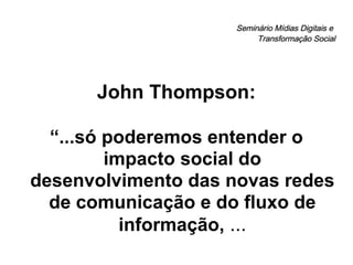 Seminário Mídias Digitais e  Transformação Social John Thompson: “ ...só poderemos entender o impacto social do desenvolvimento das novas redes de comunicação e do fluxo de informação,  ... 