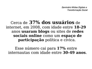 Seminário Mídias Digitais e  Transformação Social Cerca de  37% dos usuários  de  internet, em 2008, com idade entre  18-29  anos  usaram blogs  ou sites de  redes sociais online  como um  espaço de participação  política e cívica.  Esse número cai para  17%  entre internautas com idade entre  30-49 anos .  