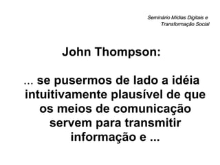Seminário Mídias Digitais e  Transformação Social John Thompson: ...  se pusermos de lado a idéia intuitivamente plausível de que os meios de comunicação servem para transmitir informação   e ... 