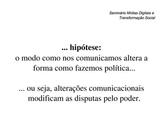 Seminário Mídias Digitais e  Transformação Social ... hipótese: o modo como nos comunicamos altera a forma como fazemos política... ... ou seja, alterações comunicacionais modificam as disputas pelo poder. 