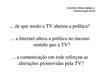 Seminário Mídias Digitais e  Transformação Social ... de que modo a TV alterou a política? ... a Internet altera a política no mesmo sentido que a TV? ... a comunicação em rede reforçou as alterações promovidas pela TV?  