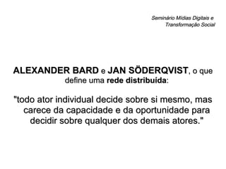 Seminário Mídias Digitais e  Transformação Social ALEXANDER BARD  e  JAN SÖDERQVIST , o que define uma  rede distribuída : "todo ator individual decide sobre si mesmo, mas carece da capacidade e da oportunidade para decidir sobre qualquer dos demais atores." 