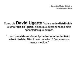 Seminário Mídias Digitais e  Transformação Social Como diz  David Ugarte  "toda a  rede distribuída  é uma  rede de iguais , ainda que existam nodos mais conectados que outros". "... em um  sistema  desse tipo  a tomada de decisão não é binária . Não é 'sim' ou 'não'. É 'em maior ou menor medida'." 