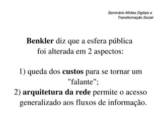 Seminário Mídias Digitais e  Transformação Social Benkler  diz que a esfera pública  foi alterada em 2 aspectos: 1) queda dos  custos  para se tornar um "falante"; 2)  arquitetura da rede  permite o acesso generalizado aos fluxos de informação. 