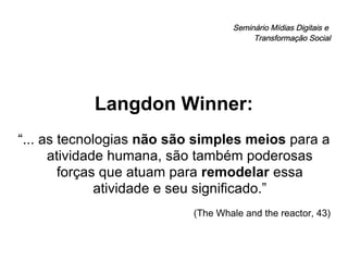 Seminário Mídias Digitais e  Transformação Social Langdon Winner: “ ... as tecnologias  não são simples meios  para a atividade humana, são também poderosas forças que atuam para  remodelar  essa atividade e seu significado.” (The Whale and the reactor, 43) 