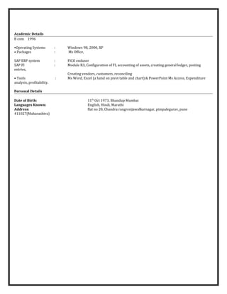 Academic Details
B com 1996
•Operating Systems : Windows 98, 2000, XP
• Packages : Ms Office,
SAP ERP system : FICO enduser
SAP FI : Module R3, Configuration of FI, accounting of assets, creating general ledger, posting
entries,
Creating vendors, customers, reconciling
• Tools : Ms Word, Excel (a hand on pivot table and chart) & PowerPoint Ms Access, Expenditure
analysis, profitability.
Personal Details
Date of Birth: 11th
Oct 1973, Bhandup Mumbai
Languages Known: English, Hindi, Marathi
Address: flat no 20, Chandra rangresijawalkarnagar, pimpalegurav, pune
411027(Maharashtra)
 