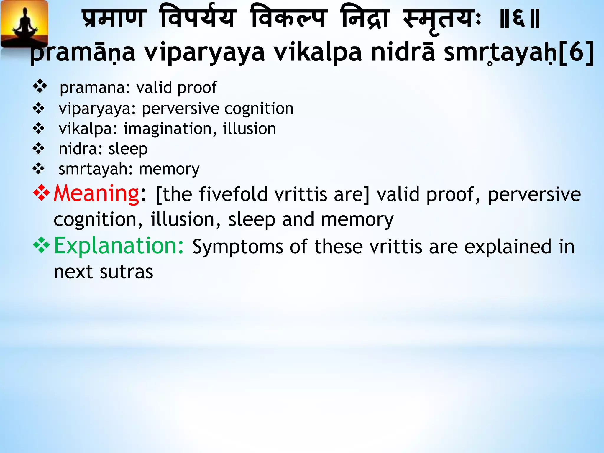 प्रमाण त्तवपययय त्तवकल्प ननद्रा स्मृतयः ॥६॥
pramāṇa viparyaya vikalpa nidrā smr̥tayaḥ[6]
 pramana: valid proof
 viparyaya: perversive cognition
 vikalpa: imagination, illusion
 nidra: sleep
 smrtayah: memory
Meaning: [the fivefold vrittis are] valid proof, perversive
cognition, illusion, sleep and memory
Explanation: Symptoms of these vrittis are explained in
next sutras
 