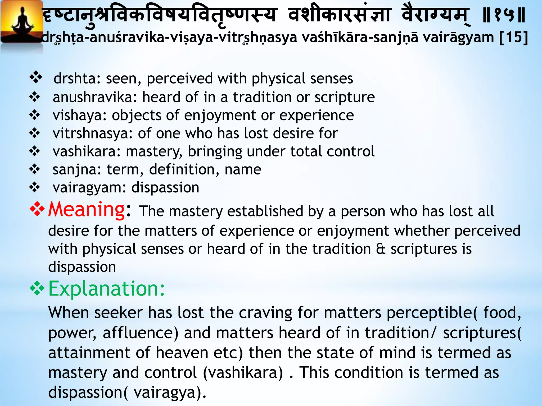 दृष्ानुश्रत्तवकत्तवषयत्तवतृषणस्य वशीकारसंज्ञा वैराग्यम् ॥१५॥
dr̥ṣhṭa-anuśravika-viṣaya-vitr̥ṣhṇasya vaśhīkāra-sanjṇā vairāgyam [15]
 drshta: seen, perceived with physical senses
 anushravika: heard of in a tradition or scripture
 vishaya: objects of enjoyment or experience
 vitrshnasya: of one who has lost desire for
 vashikara: mastery, bringing under total control
 sanjna: term, definition, name
 vairagyam: dispassion
Meaning: The mastery established by a person who has lost all
desire for the matters of experience or enjoyment whether perceived
with physical senses or heard of in the tradition & scriptures is
dispassion
Explanation:
When seeker has lost the craving for matters perceptible( food,
power, affluence) and matters heard of in tradition/ scriptures(
attainment of heaven etc) then the state of mind is termed as
mastery and control (vashikara) . This condition is termed as
dispassion( vairagya).
 