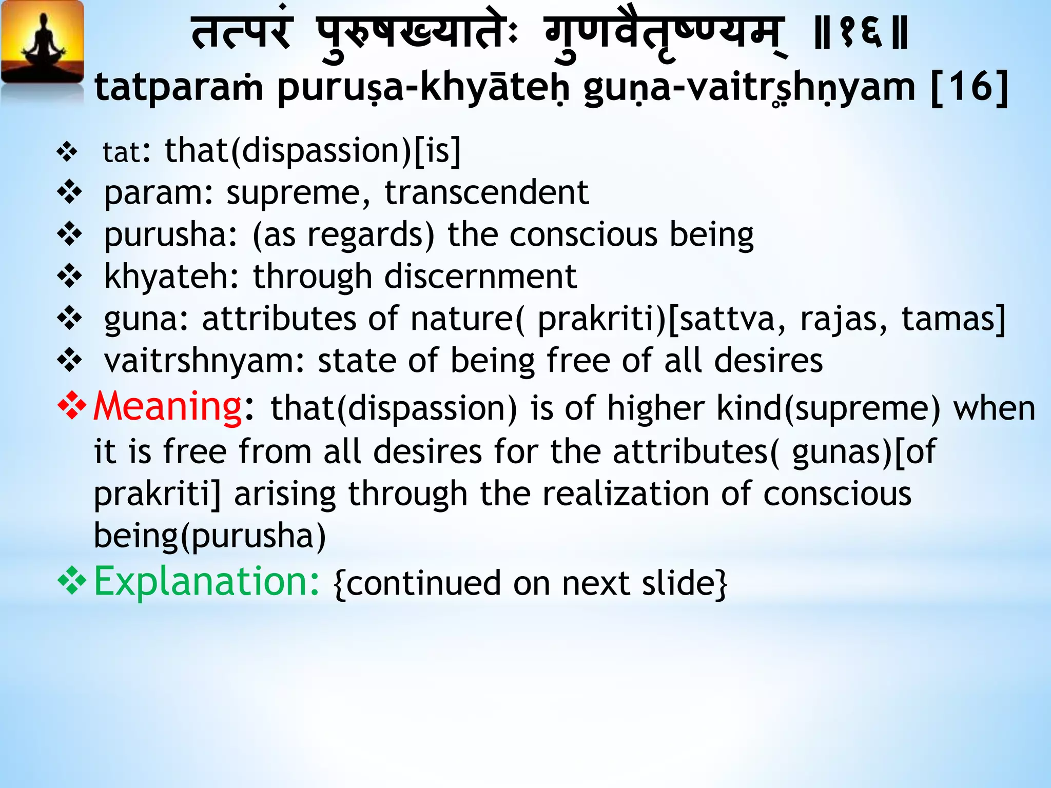 तत्परं पुरुषख्यातेः गुणवैतृष्यम् ॥१६॥
tatparaṁ puruṣa-khyāteḥ guṇa-vaitr̥ṣhṇyam [16]
 tat: that(dispassion)[is]
 param: supreme, transcendent
 purusha: (as regards) the conscious being
 khyateh: through discernment
 guna: attributes of nature( prakriti)[sattva, rajas, tamas]
 vaitrshnyam: state of being free of all desires
Meaning: that(dispassion) is of higher kind(supreme) when
it is free from all desires for the attributes( gunas)[of
prakriti] arising through the realization of conscious
being(purusha)
Explanation: {continued on next slide}
 