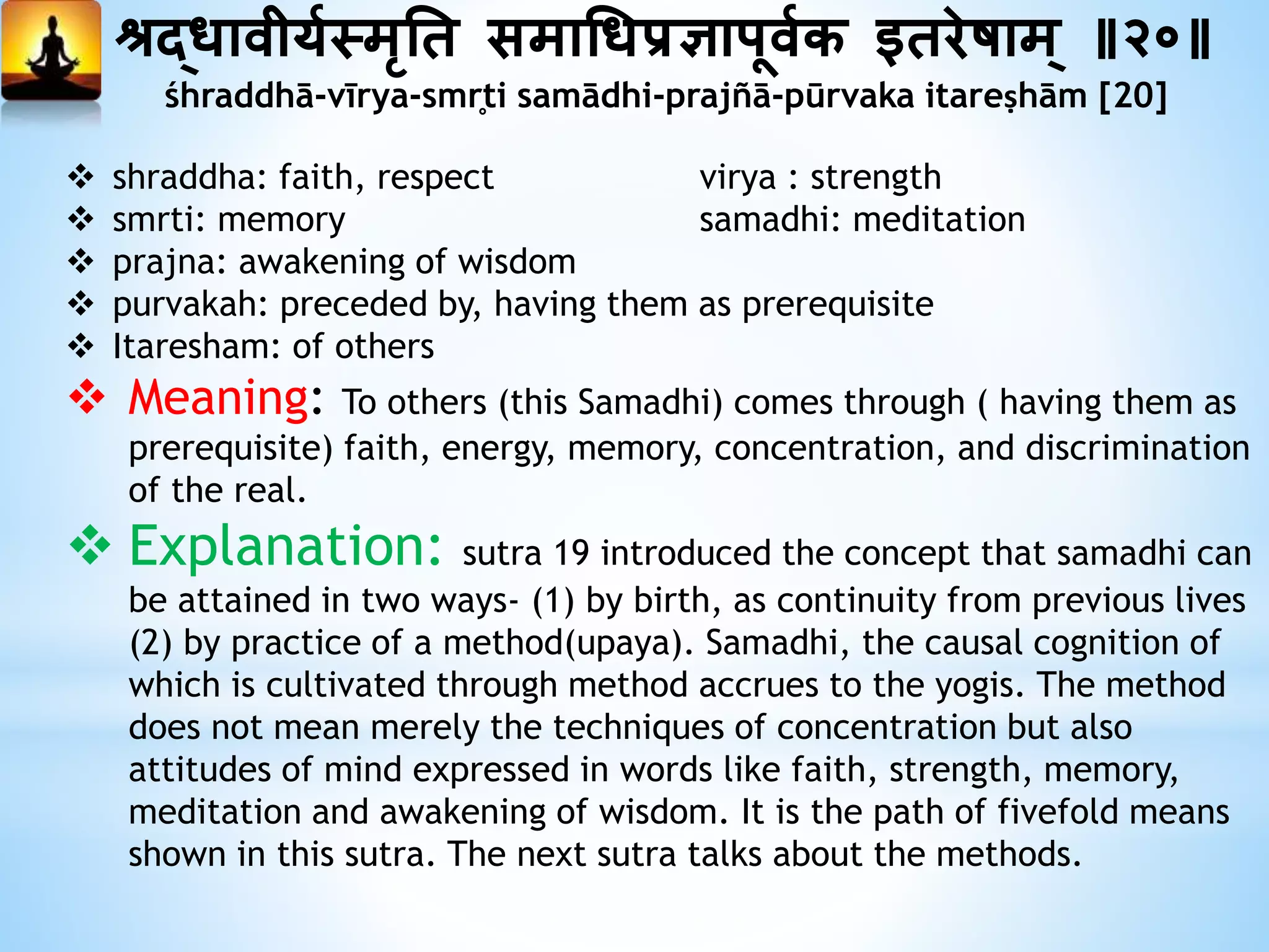 श्रद्धावीययस्मृनत समाधधप्रज्ञापूवयक ततरेषाम् ॥२०॥
śhraddhā-vīrya-smr̥ti samādhi-prajñā-pūrvaka itareṣhām [20]
 shraddha: faith, respect virya : strength
 smrti: memory samadhi: meditation
 prajna: awakening of wisdom
 purvakah: preceded by, having them as prerequisite
 Itaresham: of others
 Meaning: To others (this Samadhi) comes through ( having them as
prerequisite) faith, energy, memory, concentration, and discrimination
of the real.
 Explanation: sutra 19 introduced the concept that samadhi can
be attained in two ways- (1) by birth, as continuity from previous lives
(2) by practice of a method(upaya). Samadhi, the causal cognition of
which is cultivated through method accrues to the yogis. The method
does not mean merely the techniques of concentration but also
attitudes of mind expressed in words like faith, strength, memory,
meditation and awakening of wisdom. It is the path of fivefold means
shown in this sutra. The next sutra talks about the methods.
 