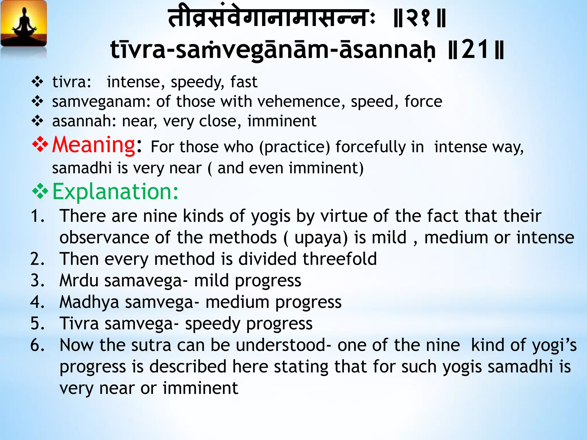 तीव्रसंवेगानामासन्नः ॥२१॥
tīvra-saṁvegānām-āsannaḥ ॥21॥
 tivra: intense, speedy, fast
 samveganam: of those with vehemence, speed, force
 asannah: near, very close, imminent
Meaning: For those who (practice) forcefully in intense way,
samadhi is very near ( and even imminent)
Explanation:
1. There are nine kinds of yogis by virtue of the fact that their
observance of the methods ( upaya) is mild , medium or intense
2. Then every method is divided threefold
3. Mrdu samavega- mild progress
4. Madhya samvega- medium progress
5. Tivra samvega- speedy progress
6. Now the sutra can be understood- one of the nine kind of yogi’s
progress is described here stating that for such yogis samadhi is
very near or imminent
 
