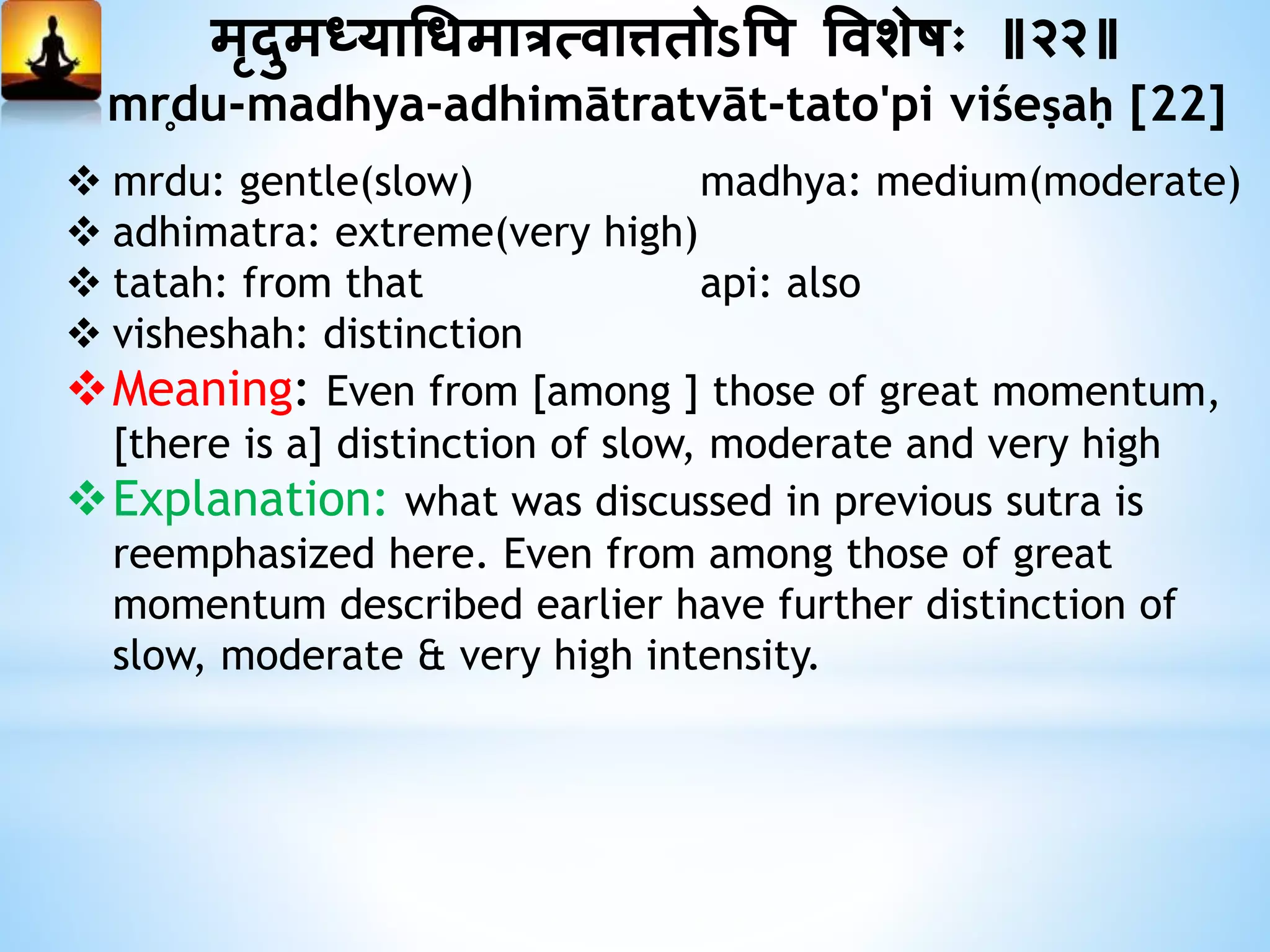 मृदुमध्याधधमात्रत्वात्ततोऽत्तप त्तवशेषः ॥२२॥
mr̥du-madhya-adhimātratvāt-tato'pi viśeṣaḥ [22]
 mrdu: gentle(slow) madhya: medium(moderate)
 adhimatra: extreme(very high)
 tatah: from that api: also
 visheshah: distinction
Meaning: Even from [among ] those of great momentum,
[there is a] distinction of slow, moderate and very high
Explanation: what was discussed in previous sutra is
reemphasized here. Even from among those of great
momentum described earlier have further distinction of
slow, moderate & very high intensity.
 