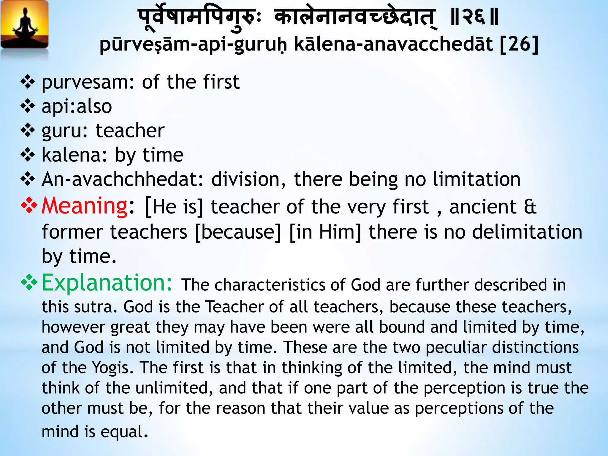 पूवेषामत्तपगुरुः कािेनानवच्छेदात ् ॥२६॥
pūrveṣām-api-guruḥ kālena-anavacchedāt [26]
 purvesam: of the first
 api:also
 guru: teacher
 kalena: by time
 An-avachchhedat: division, there being no limitation
Meaning: [He is] teacher of the very first , ancient &
former teachers [because] [in Him] there is no delimitation
by time.
Explanation: The characteristics of God are further described in
this sutra. God is the Teacher of all teachers, because these teachers,
however great they may have been were all bound and limited by time,
and God is not limited by time. These are the two peculiar distinctions
of the Yogis. The first is that in thinking of the limited, the mind must
think of the unlimited, and that if one part of the perception is true the
other must be, for the reason that their value as perceptions of the
mind is equal.
 