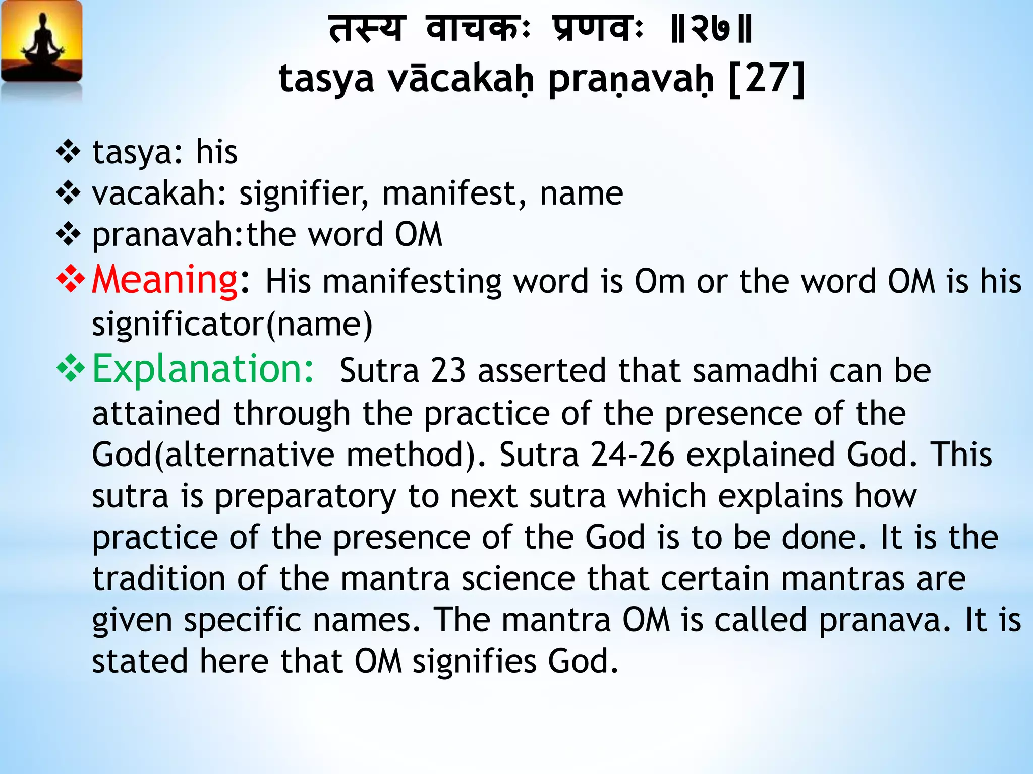 तस्य वािकः प्रणवः ॥२७॥
tasya vācakaḥ praṇavaḥ [27]
 tasya: his
 vacakah: signifier, manifest, name
 pranavah:the word OM
Meaning: His manifesting word is Om or the word OM is his
significator(name)
Explanation: Sutra 23 asserted that samadhi can be
attained through the practice of the presence of the
God(alternative method). Sutra 24-26 explained God. This
sutra is preparatory to next sutra which explains how
practice of the presence of the God is to be done. It is the
tradition of the mantra science that certain mantras are
given specific names. The mantra OM is called pranava. It is
stated here that OM signifies God.
 