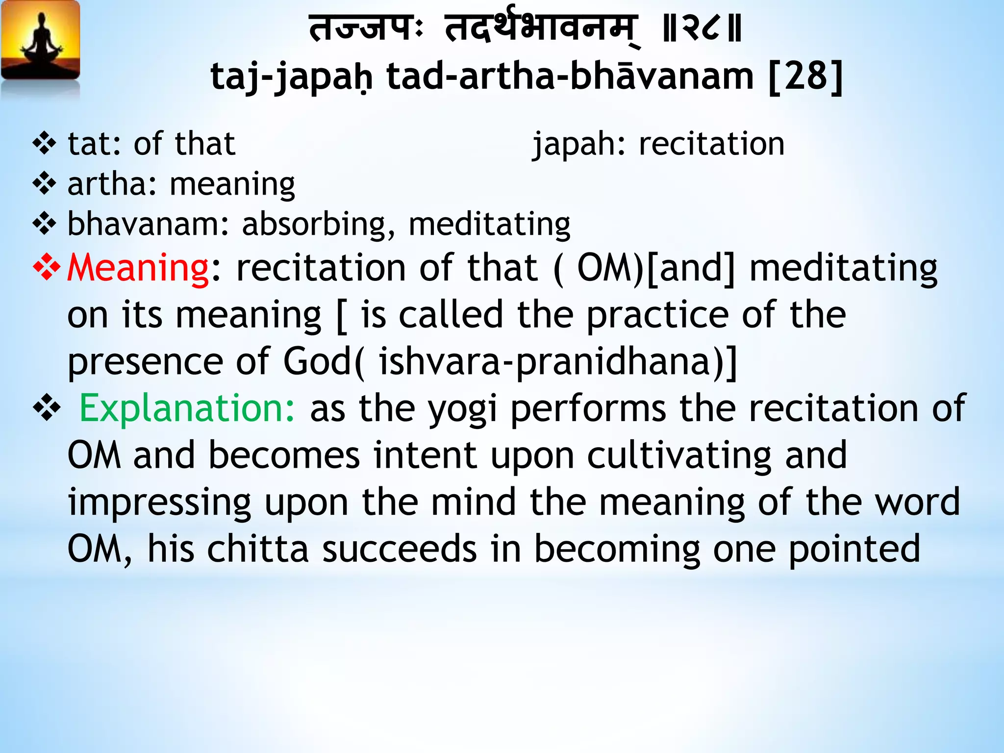 तज्जपः तदथयभावनम् ॥२८॥
taj-japaḥ tad-artha-bhāvanam [28]
 tat: of that japah: recitation
 artha: meaning
 bhavanam: absorbing, meditating
Meaning: recitation of that ( OM)[and] meditating
on its meaning [ is called the practice of the
presence of God( ishvara-pranidhana)]
 Explanation: as the yogi performs the recitation of
OM and becomes intent upon cultivating and
impressing upon the mind the meaning of the word
OM, his chitta succeeds in becoming one pointed
 