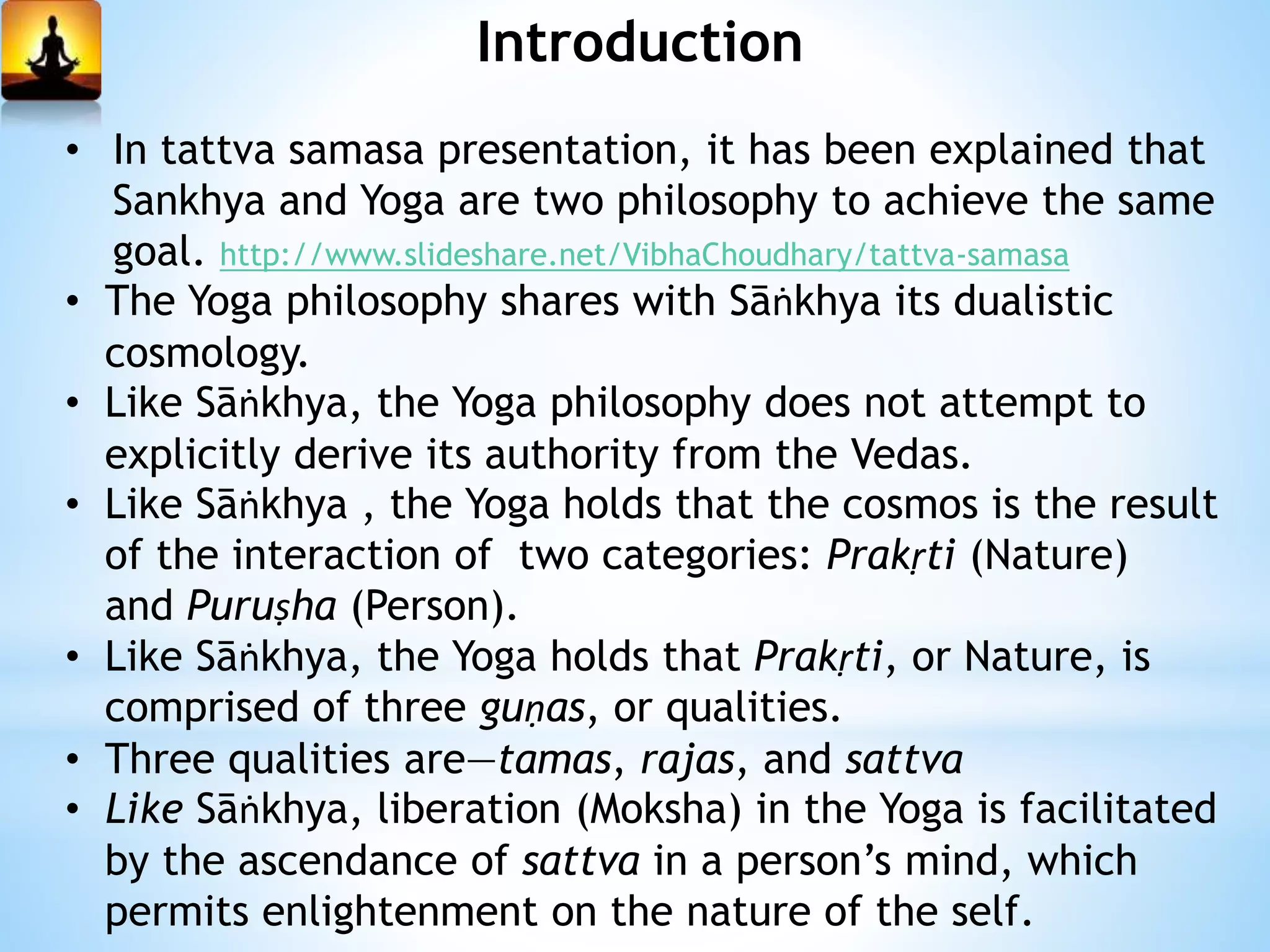 Introduction
• In tattva samasa presentation, it has been explained that
Sankhya and Yoga are two philosophy to achieve the same
goal. http://www.slideshare.net/VibhaChoudhary/tattva-samasa
• The Yoga philosophy shares with Sāṅkhya its dualistic
cosmology.
• Like Sāṅkhya, the Yoga philosophy does not attempt to
explicitly derive its authority from the Vedas.
• Like Sāṅkhya , the Yoga holds that the cosmos is the result
of the interaction of two categories: Prakṛti (Nature)
and Puruṣha (Person).
• Like Sāṅkhya, the Yoga holds that Prakṛti, or Nature, is
comprised of three guṇas, or qualities.
• Three qualities are—tamas, rajas, and sattva
• Like Sāṅkhya, liberation (Moksha) in the Yoga is facilitated
by the ascendance of sattva in a person’s mind, which
permits enlightenment on the nature of the self.
 
