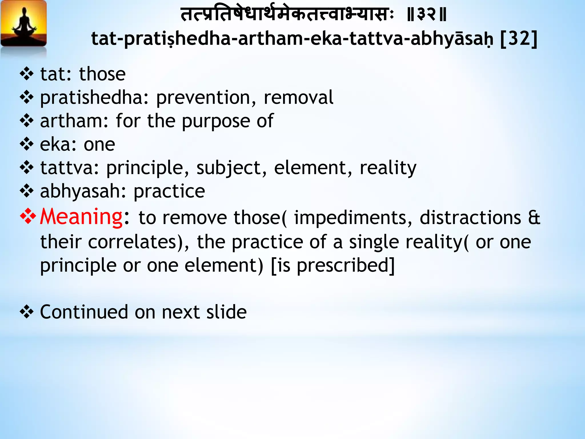 तत्प्रनतषेधाथयमेकतत्त्वाभ्यासः ॥३२॥
tat-pratiṣhedha-artham-eka-tattva-abhyāsaḥ [32]
 tat: those
 pratishedha: prevention, removal
 artham: for the purpose of
 eka: one
 tattva: principle, subject, element, reality
 abhyasah: practice
Meaning: to remove those( impediments, distractions &
their correlates), the practice of a single reality( or one
principle or one element) [is prescribed]
 Continued on next slide
 