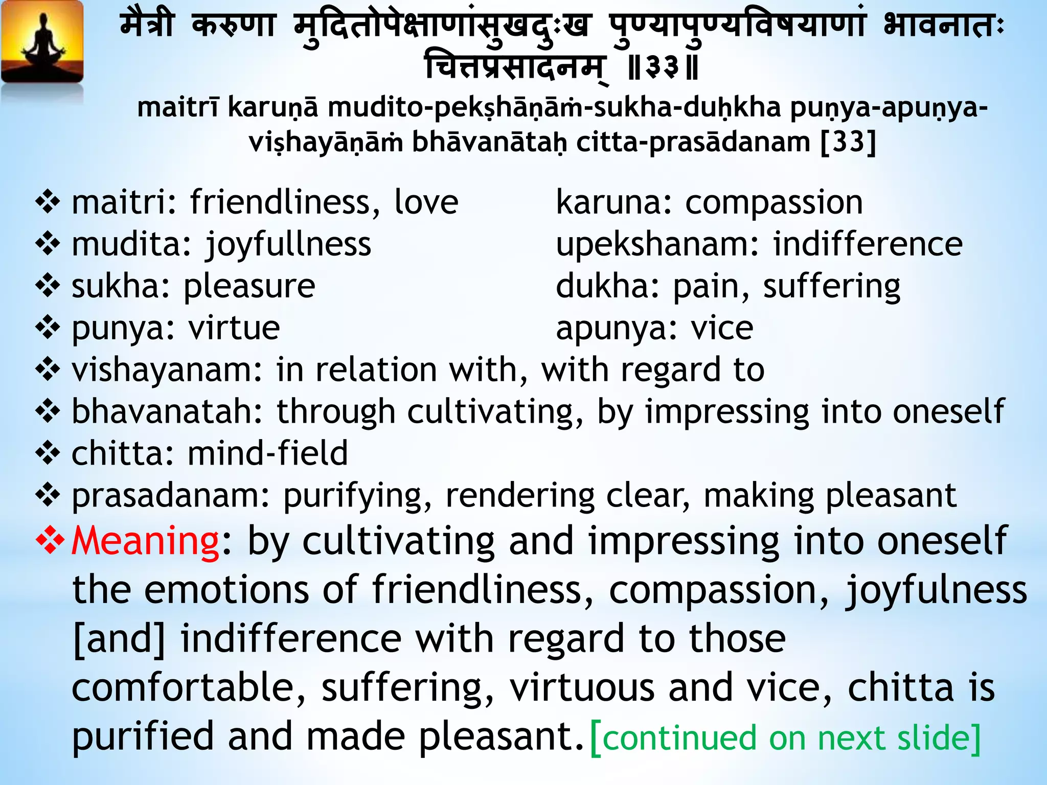मैत्री करुणा मुददतोपेक्षाणांसुखदुःख पु्यापु्यत्तवषयाणां भावनातः
धित्तप्रसादनम् ॥३३॥
maitrī karuṇā mudito-pekṣhāṇāṁ-sukha-duḥkha puṇya-apuṇya-
viṣhayāṇāṁ bhāvanātaḥ citta-prasādanam [33]
 maitri: friendliness, love karuna: compassion
 mudita: joyfullness upekshanam: indifference
 sukha: pleasure dukha: pain, suffering
 punya: virtue apunya: vice
 vishayanam: in relation with, with regard to
 bhavanatah: through cultivating, by impressing into oneself
 chitta: mind-field
 prasadanam: purifying, rendering clear, making pleasant
Meaning: by cultivating and impressing into oneself
the emotions of friendliness, compassion, joyfulness
[and] indifference with regard to those
comfortable, suffering, virtuous and vice, chitta is
purified and made pleasant.[continued on next slide]
 