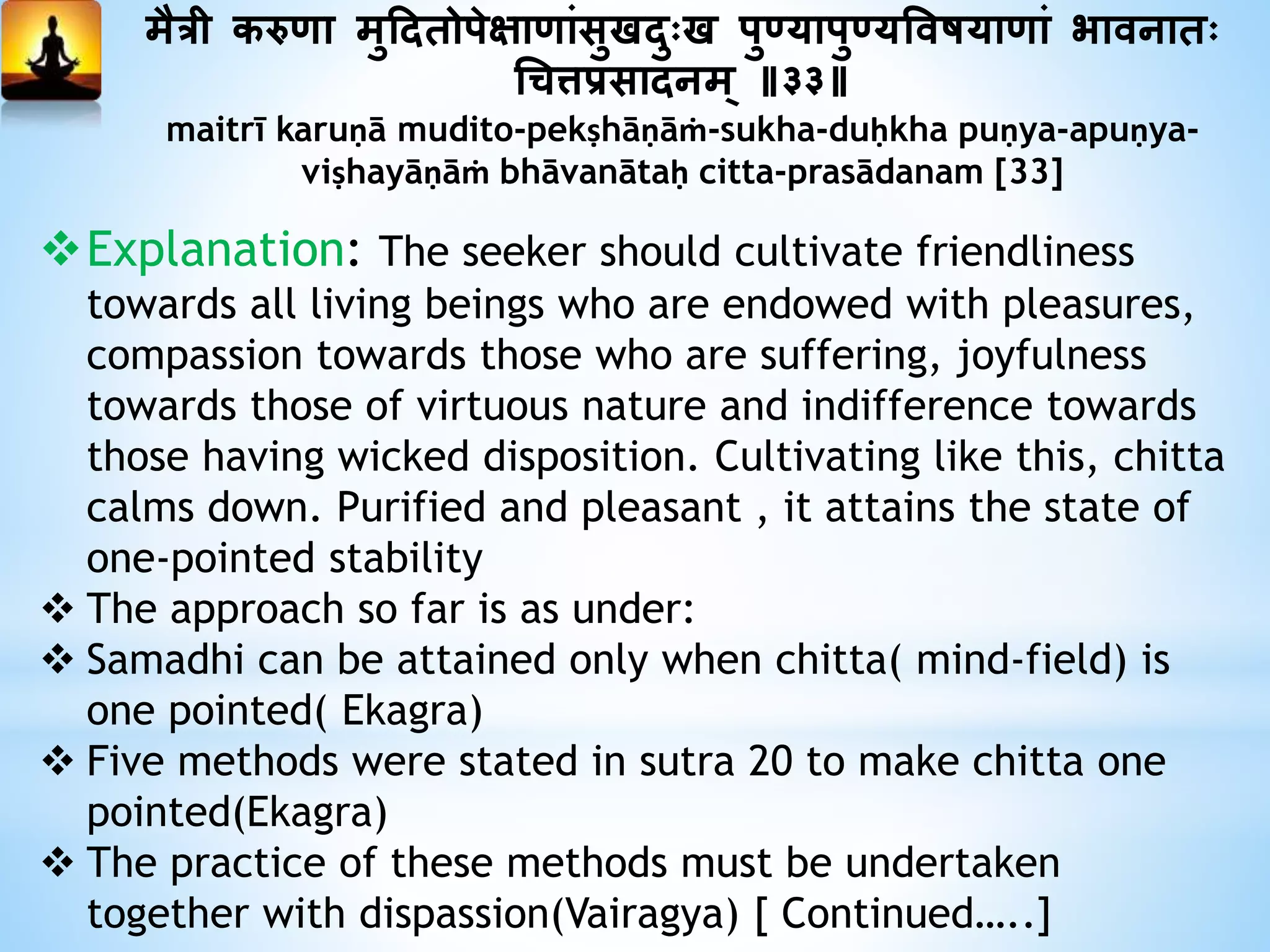 मैत्री करुणा मुददतोपेक्षाणांसुखदुःख पु्यापु्यत्तवषयाणां भावनातः
धित्तप्रसादनम् ॥३३॥
maitrī karuṇā mudito-pekṣhāṇāṁ-sukha-duḥkha puṇya-apuṇya-
viṣhayāṇāṁ bhāvanātaḥ citta-prasādanam [33]
Explanation: The seeker should cultivate friendliness
towards all living beings who are endowed with pleasures,
compassion towards those who are suffering, joyfulness
towards those of virtuous nature and indifference towards
those having wicked disposition. Cultivating like this, chitta
calms down. Purified and pleasant , it attains the state of
one-pointed stability
 The approach so far is as under:
 Samadhi can be attained only when chitta( mind-field) is
one pointed( Ekagra)
 Five methods were stated in sutra 20 to make chitta one
pointed(Ekagra)
 The practice of these methods must be undertaken
together with dispassion(Vairagya) [ Continued…..]
 
