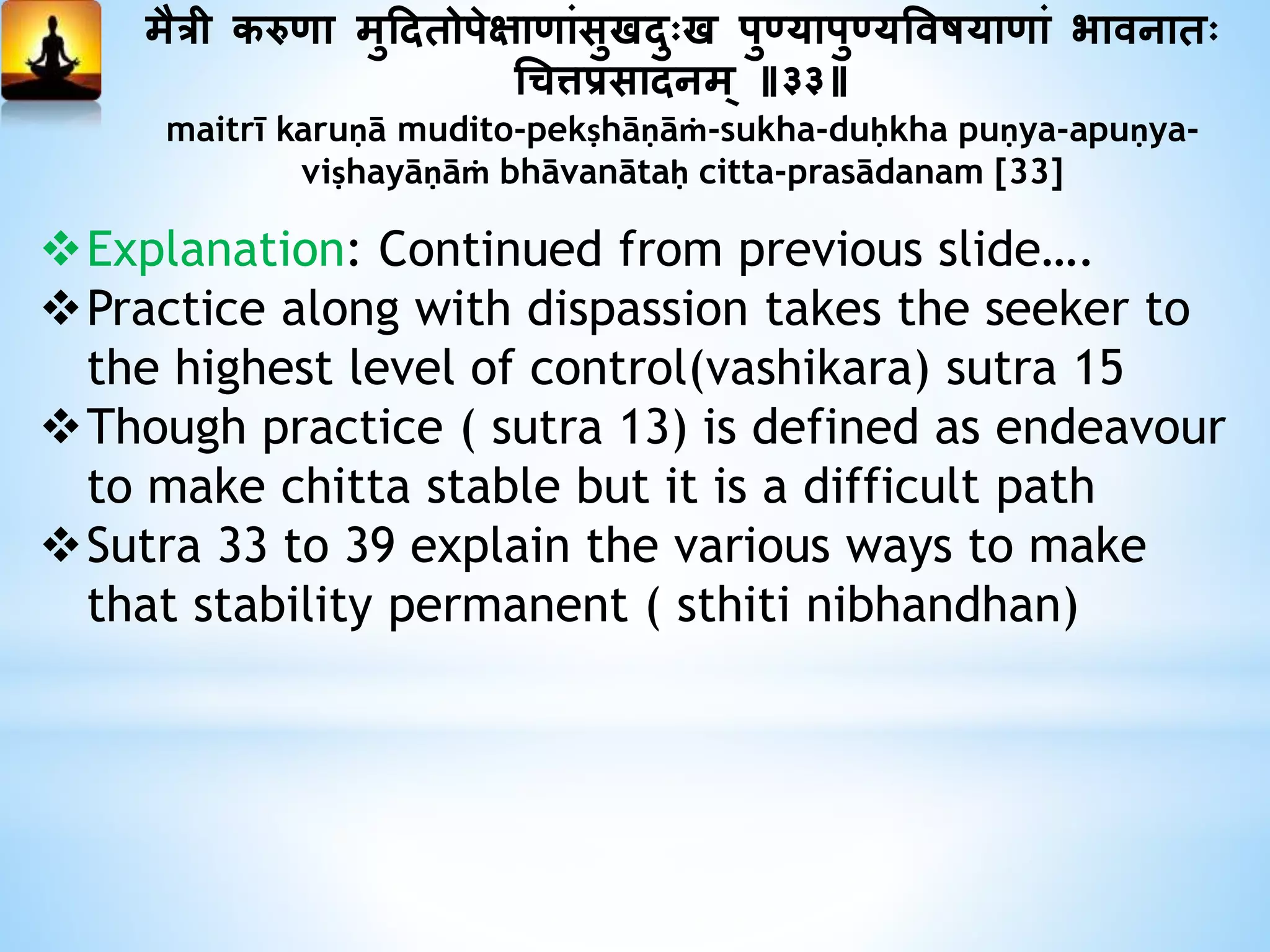 मैत्री करुणा मुददतोपेक्षाणांसुखदुःख पु्यापु्यत्तवषयाणां भावनातः
धित्तप्रसादनम् ॥३३॥
maitrī karuṇā mudito-pekṣhāṇāṁ-sukha-duḥkha puṇya-apuṇya-
viṣhayāṇāṁ bhāvanātaḥ citta-prasādanam [33]
Explanation: Continued from previous slide….
Practice along with dispassion takes the seeker to
the highest level of control(vashikara) sutra 15
Though practice ( sutra 13) is defined as endeavour
to make chitta stable but it is a difficult path
Sutra 33 to 39 explain the various ways to make
that stability permanent ( sthiti nibhandhan)
 