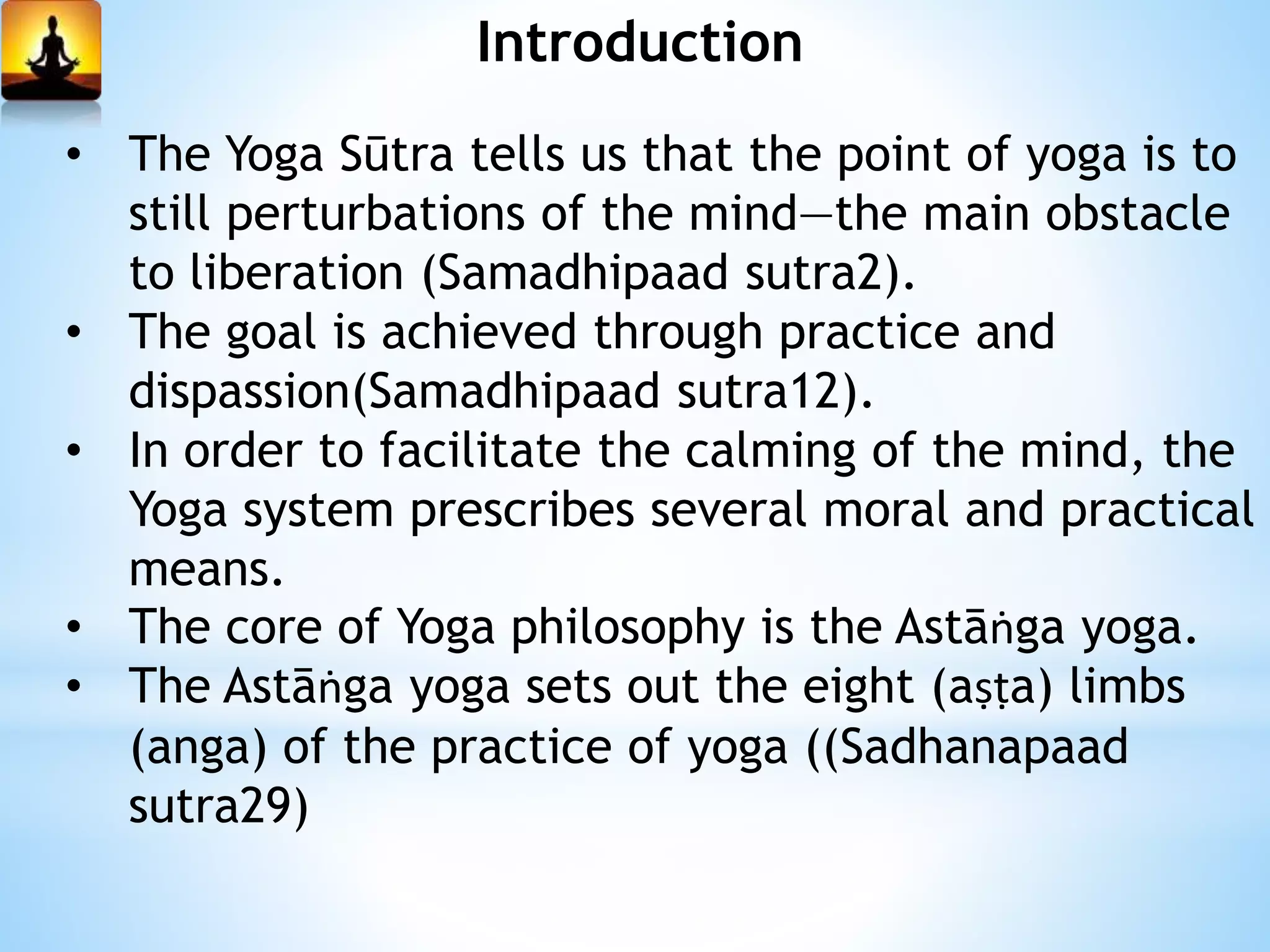 Introduction
• The Yoga Sūtra tells us that the point of yoga is to
still perturbations of the mind—the main obstacle
to liberation (Samadhipaad sutra2).
• The goal is achieved through practice and
dispassion(Samadhipaad sutra12).
• In order to facilitate the calming of the mind, the
Yoga system prescribes several moral and practical
means.
• The core of Yoga philosophy is the Astāṅga yoga.
• The Astāṅga yoga sets out the eight (aṣṭa) limbs
(anga) of the practice of yoga ((Sadhanapaad
sutra29)
 