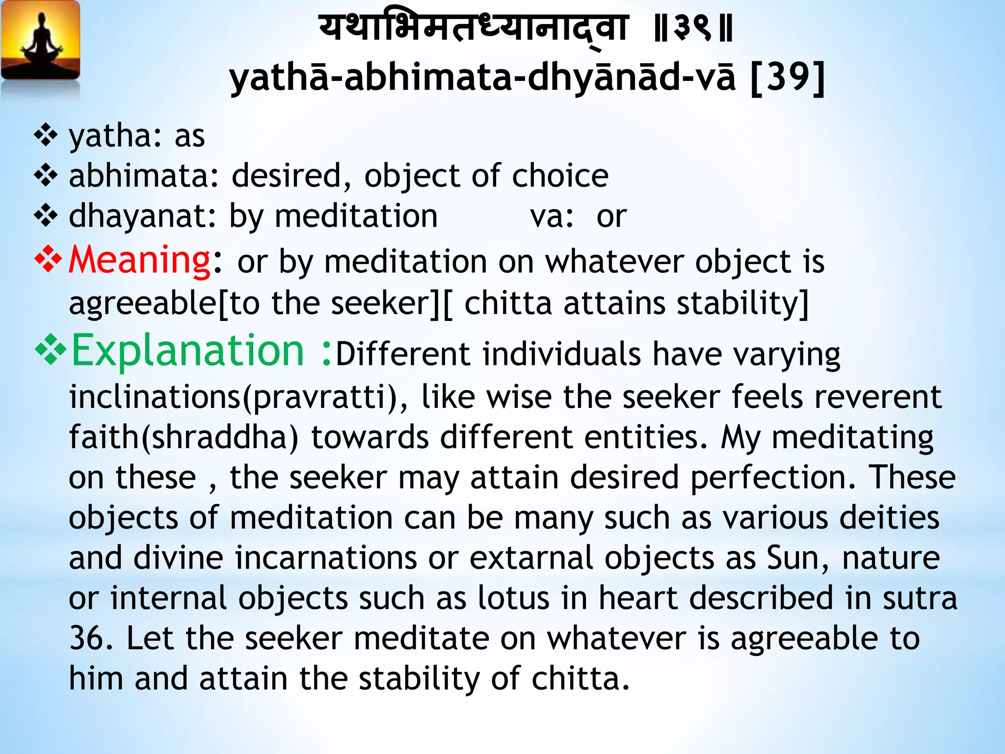 यथामभमतध्यानाद्वा ॥३९॥
yathā-abhimata-dhyānād-vā [39]
 yatha: as
 abhimata: desired, object of choice
 dhayanat: by meditation va: or
Meaning: or by meditation on whatever object is
agreeable[to the seeker][ chitta attains stability]
Explanation :Different individuals have varying
inclinations(pravratti), like wise the seeker feels reverent
faith(shraddha) towards different entities. My meditating
on these , the seeker may attain desired perfection. These
objects of meditation can be many such as various deities
and divine incarnations or extarnal objects as Sun, nature
or internal objects such as lotus in heart described in sutra
36. Let the seeker meditate on whatever is agreeable to
him and attain the stability of chitta.
 