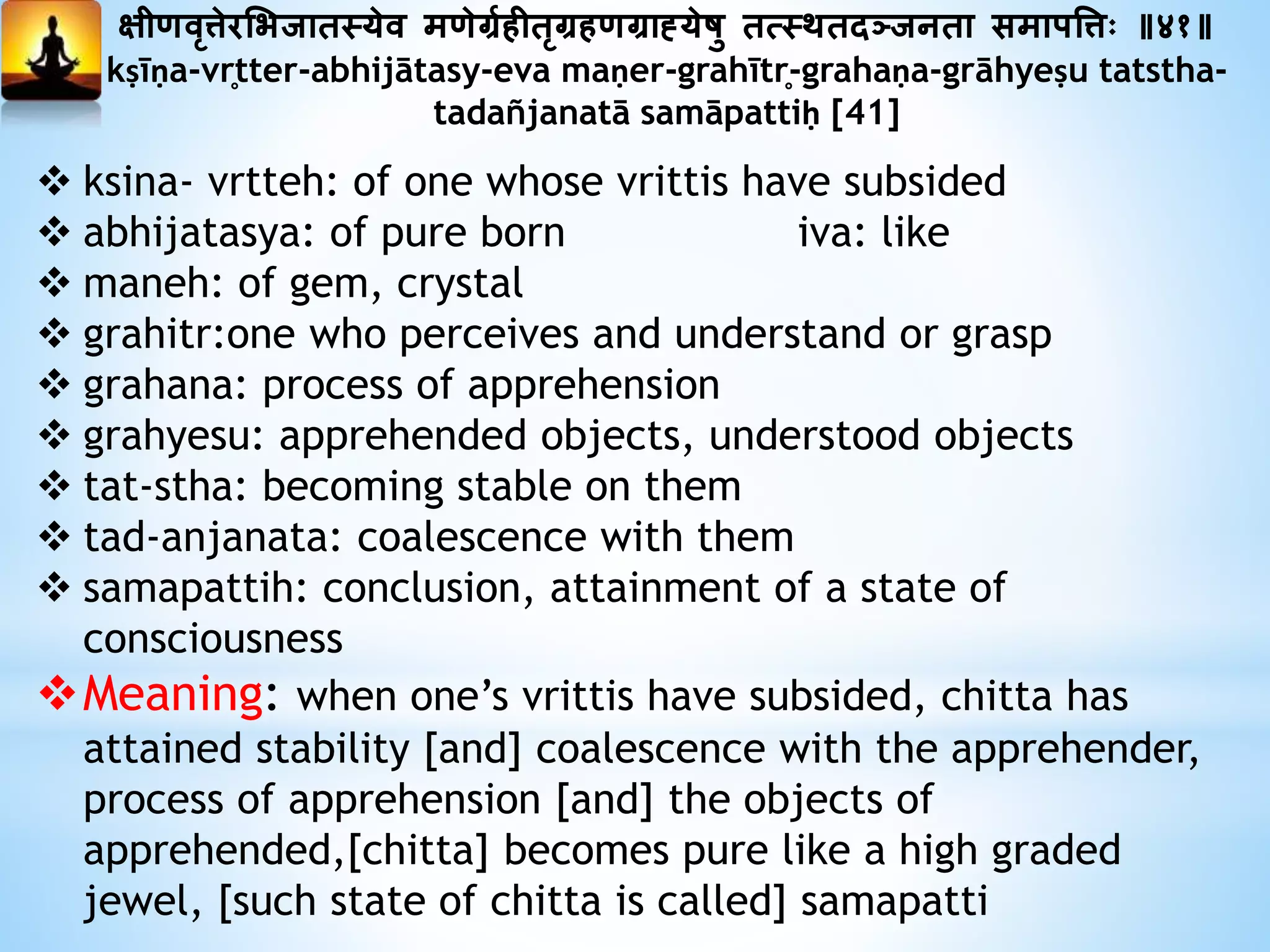 क्षीणवृत्तेरमभजातस्येव मणेर्ग्यहीतृर्ग्हणर्ग्ाह्येषु तत्स्थतदञ्जनता समापत्तत्तः ॥४१॥
kṣīṇa-vr̥tter-abhijātasy-eva maṇer-grahītr̥-grahaṇa-grāhyeṣu tatstha-
tadañjanatā samāpattiḥ [41]
 ksina- vrtteh: of one whose vrittis have subsided
 abhijatasya: of pure born iva: like
 maneh: of gem, crystal
 grahitr:one who perceives and understand or grasp
 grahana: process of apprehension
 grahyesu: apprehended objects, understood objects
 tat-stha: becoming stable on them
 tad-anjanata: coalescence with them
 samapattih: conclusion, attainment of a state of
consciousness
Meaning: when one’s vrittis have subsided, chitta has
attained stability [and] coalescence with the apprehender,
process of apprehension [and] the objects of
apprehended,[chitta] becomes pure like a high graded
jewel, [such state of chitta is called] samapatti
 