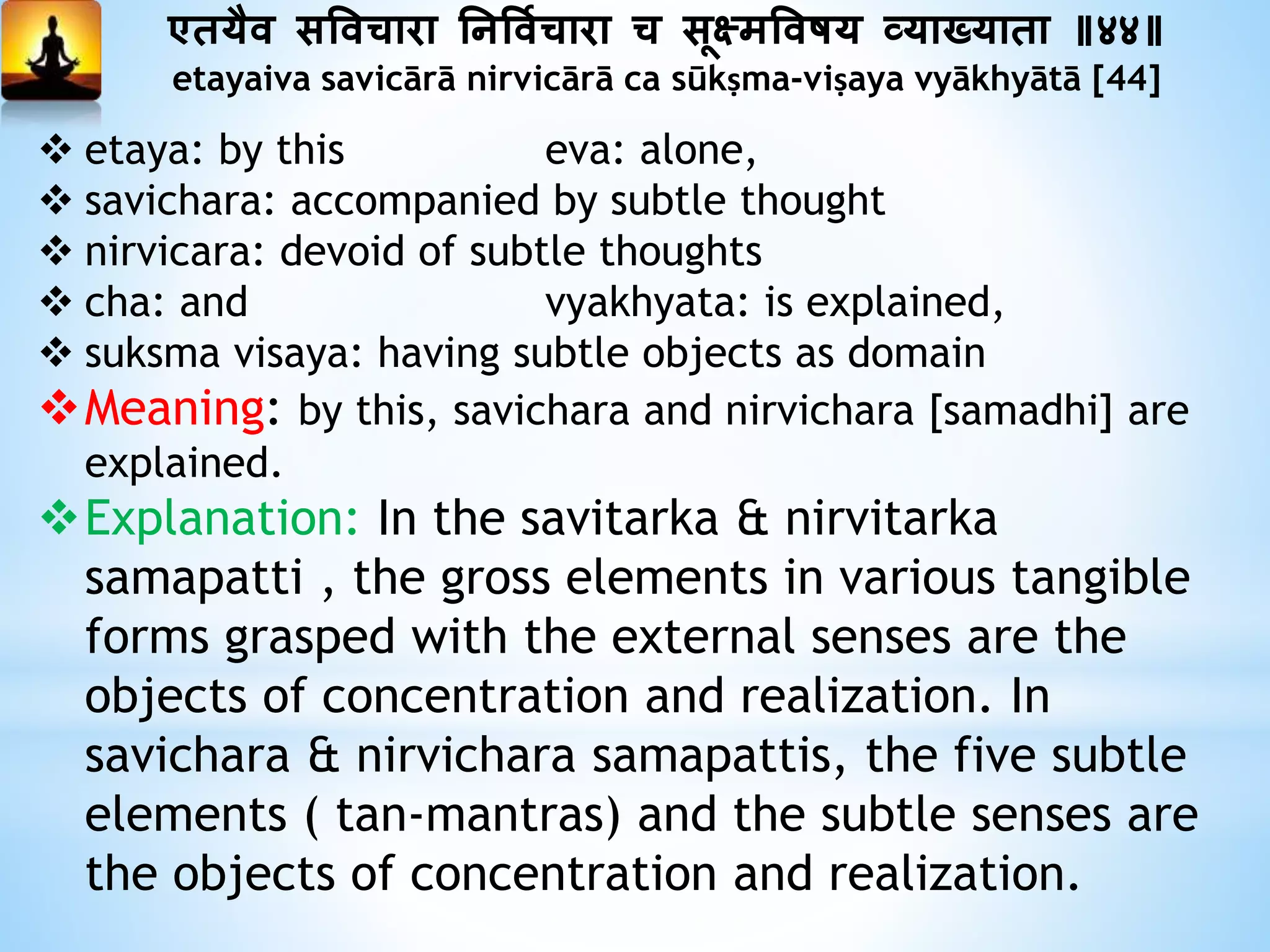 एतयैव सत्तविारा ननत्तवयिारा ि सूक्ष्मत्तवषय व्याख्याता ॥४४॥
etayaiva savicārā nirvicārā ca sūkṣma-viṣaya vyākhyātā [44]
 etaya: by this eva: alone,
 savichara: accompanied by subtle thought
 nirvicara: devoid of subtle thoughts
 cha: and vyakhyata: is explained,
 suksma visaya: having subtle objects as domain
Meaning: by this, savichara and nirvichara [samadhi] are
explained.
Explanation: In the savitarka & nirvitarka
samapatti , the gross elements in various tangible
forms grasped with the external senses are the
objects of concentration and realization. In
savichara & nirvichara samapattis, the five subtle
elements ( tan-mantras) and the subtle senses are
the objects of concentration and realization.
 