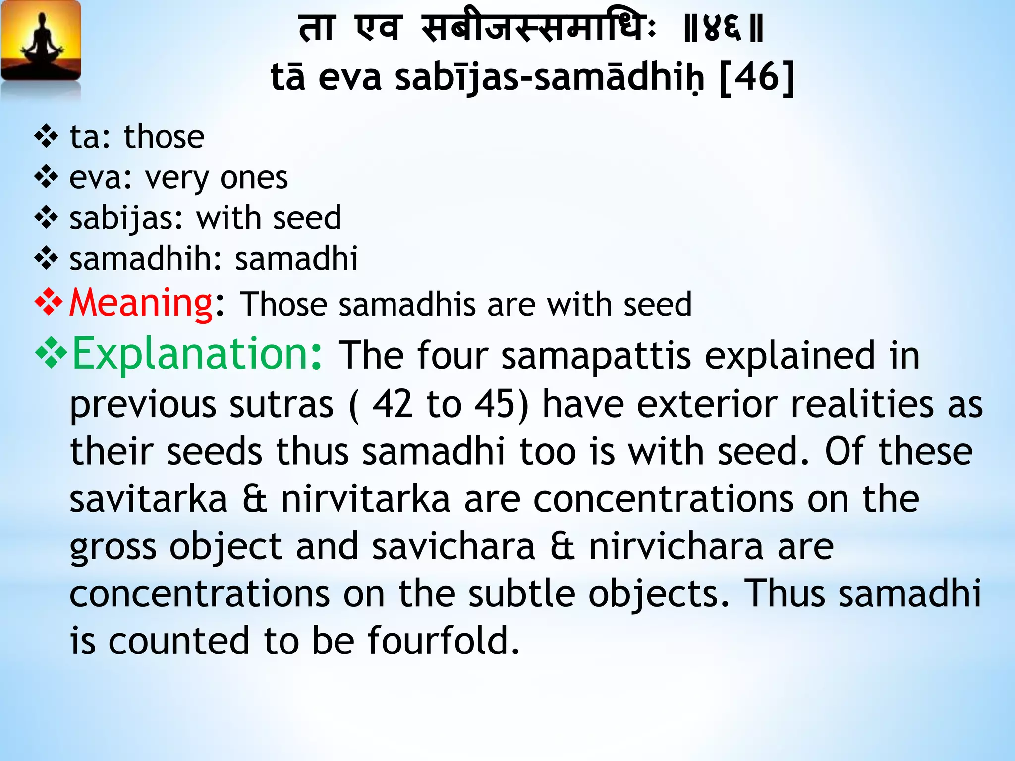 ता एव सबीजस्समाधधः ॥४६॥
tā eva sabījas-samādhiḥ [46]
 ta: those
 eva: very ones
 sabijas: with seed
 samadhih: samadhi
Meaning: Those samadhis are with seed
Explanation: The four samapattis explained in
previous sutras ( 42 to 45) have exterior realities as
their seeds thus samadhi too is with seed. Of these
savitarka & nirvitarka are concentrations on the
gross object and savichara & nirvichara are
concentrations on the subtle objects. Thus samadhi
is counted to be fourfold.
 