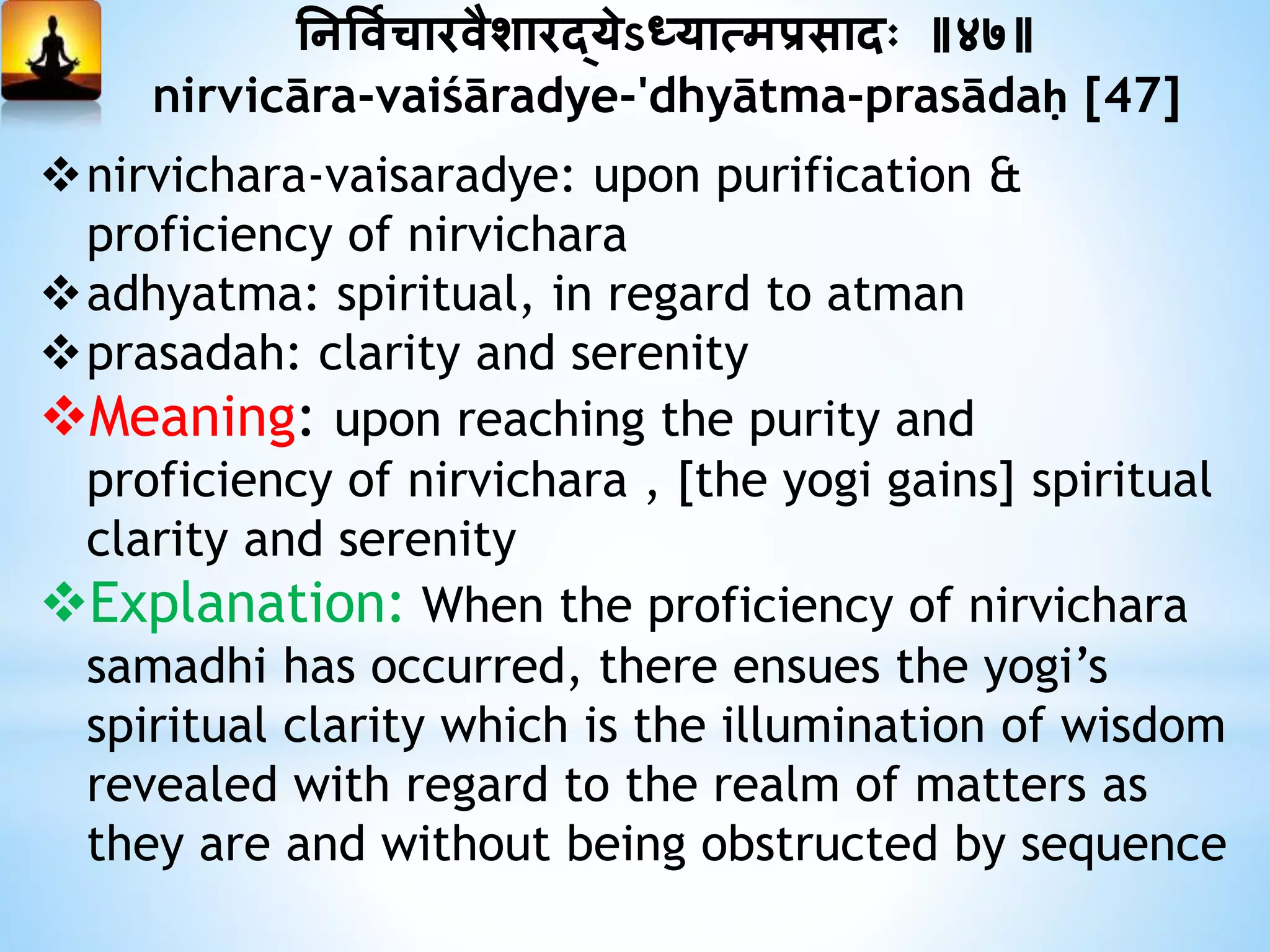 ननत्तवयिारवैशारद्येऽध्यात्मप्रसादः ॥४७॥
nirvicāra-vaiśāradye-'dhyātma-prasādaḥ [47]
nirvichara-vaisaradye: upon purification &
proficiency of nirvichara
adhyatma: spiritual, in regard to atman
prasadah: clarity and serenity
Meaning: upon reaching the purity and
proficiency of nirvichara , [the yogi gains] spiritual
clarity and serenity
Explanation: When the proficiency of nirvichara
samadhi has occurred, there ensues the yogi’s
spiritual clarity which is the illumination of wisdom
revealed with regard to the realm of matters as
they are and without being obstructed by sequence
 