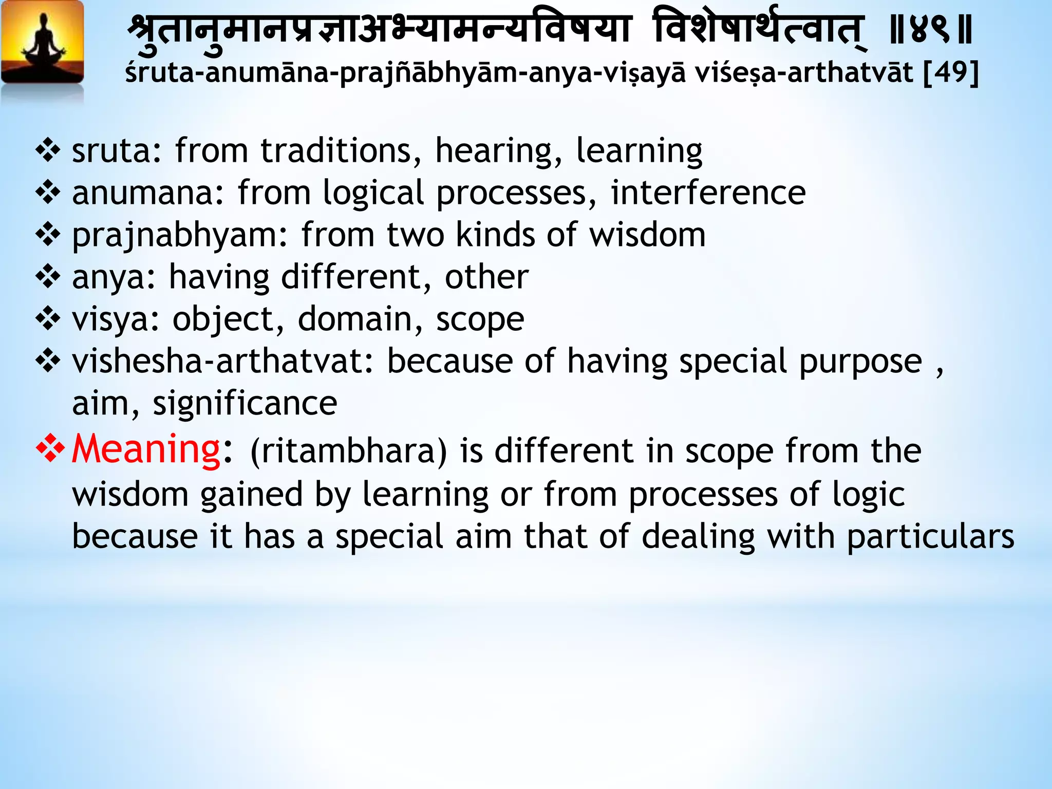 श्रुतानुमानप्रज्ञाअभ्यामन्यत्तवषया त्तवशेषाथयत्वात ् ॥४९॥
śruta-anumāna-prajñābhyām-anya-viṣayā viśeṣa-arthatvāt [49]
 sruta: from traditions, hearing, learning
 anumana: from logical processes, interference
 prajnabhyam: from two kinds of wisdom
 anya: having different, other
 visya: object, domain, scope
 vishesha-arthatvat: because of having special purpose ,
aim, significance
Meaning: (ritambhara) is different in scope from the
wisdom gained by learning or from processes of logic
because it has a special aim that of dealing with particulars
 