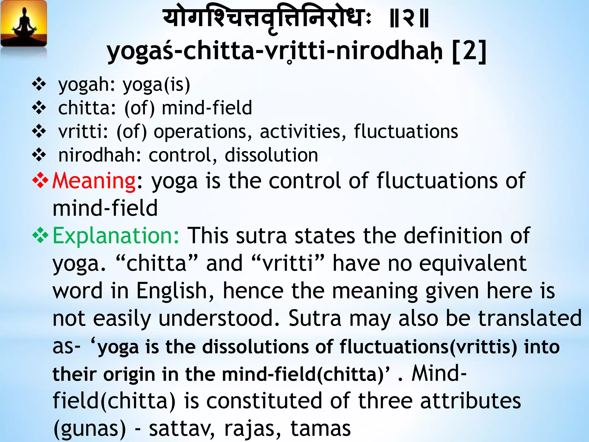 योगश्चित्तवृत्तत्तननरोधः ॥२॥
yogaś-chitta-vr̥itti-nirodhaḥ [2]
 yogah: yoga(is)
 chitta: (of) mind-field
 vritti: (of) operations, activities, fluctuations
 nirodhah: control, dissolution
Meaning: yoga is the control of fluctuations of
mind-field
Explanation: This sutra states the definition of
yoga. “chitta” and “vritti” have no equivalent
word in English, hence the meaning given here is
not easily understood. Sutra may also be translated
as- ‘yoga is the dissolutions of fluctuations(vrittis) into
their origin in the mind-field(chitta)’ . Mind-
field(chitta) is constituted of three attributes
(gunas) - sattav, rajas, tamas
 