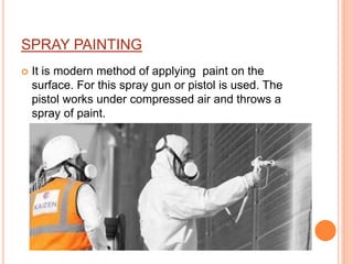 SPRAY PAINTING
 It is modern method of applying paint on the
surface. For this spray gun or pistol is used. The
pistol works under compressed air and throws a
spray of paint.
 